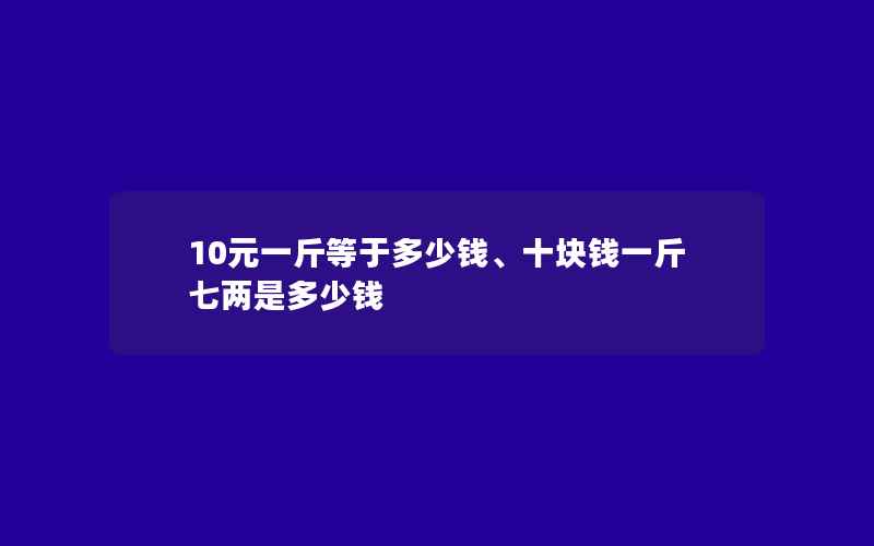 10元一斤等于多少钱、十块钱一斤七两是多少钱