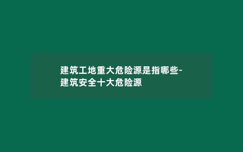 建筑工地重大危险源是指哪些-建筑安全十大危险源