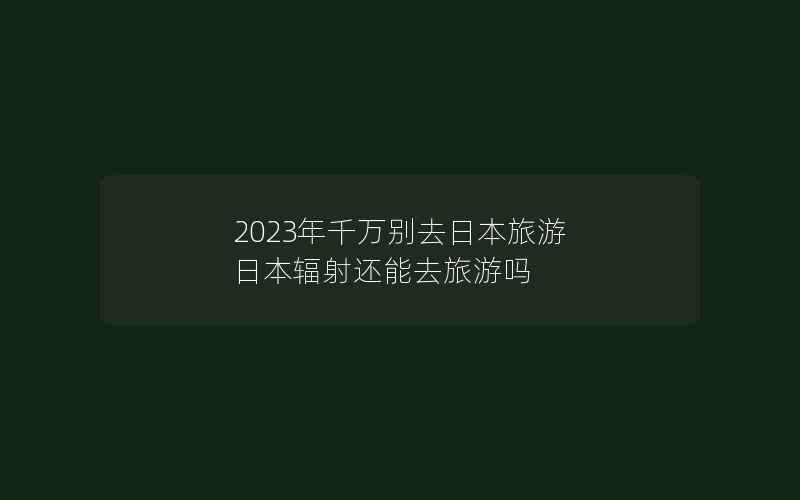 2023年千万别去日本旅游 日本辐射还能去旅游吗