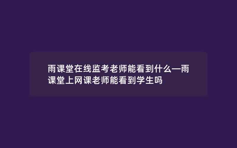 雨课堂在线监考老师能看到什么—雨课堂上网课老师能看到学生吗