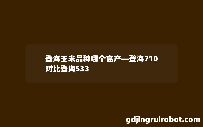 登海玉米品种哪个高产—登海710对比登海533