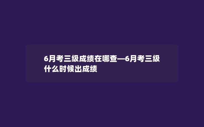 6月考三级成绩在哪查—6月考三级什么时候出成绩